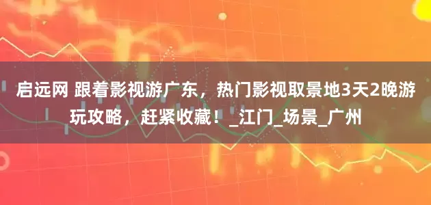 启远网 跟着影视游广东，热门影视取景地3天2晚游玩攻略，赶紧收藏！_江门_场景_广州