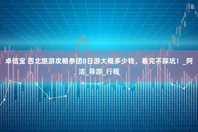 卓信宝 西北旅游攻略参团8日游大概多少钱，看完不踩坑！_阿洁_导游_行程