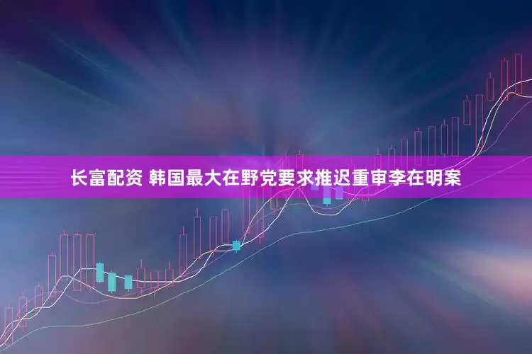 长富配资 韩国最大在野党要求推迟重审李在明案
