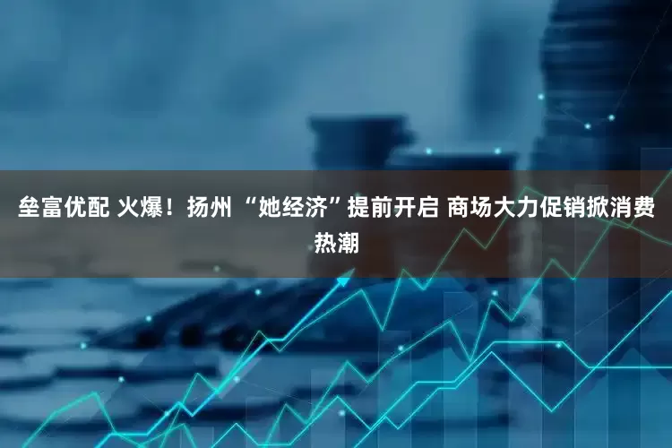 垒富优配 火爆！扬州 “她经济”提前开启 商场大力促销掀消费热潮