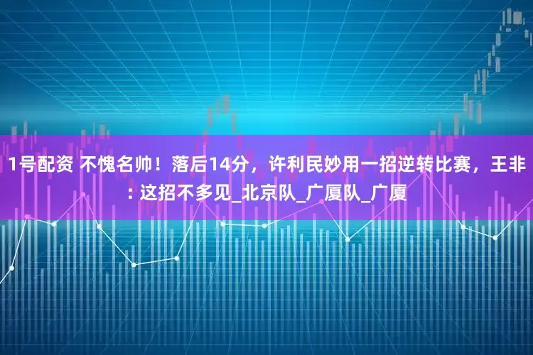 1号配资 不愧名帅！落后14分，许利民妙用一招逆转比赛，王非: 这招不多见_北京队_广厦队_广厦
