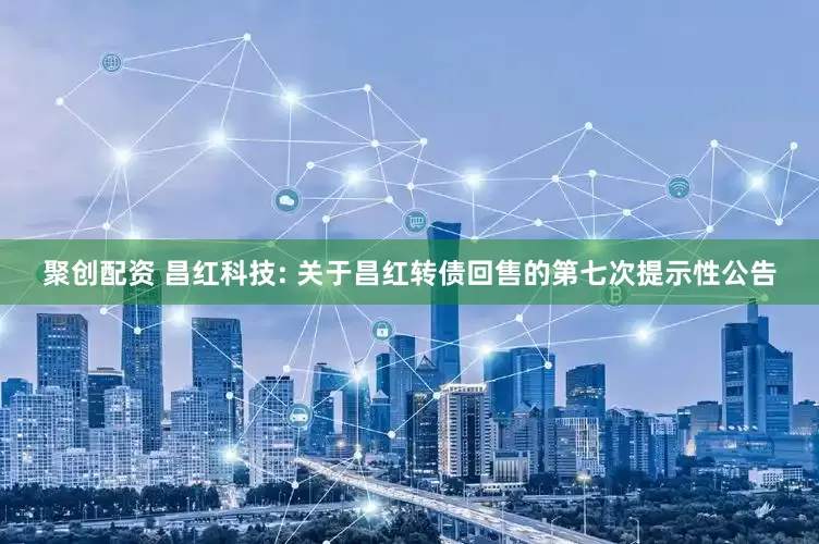 聚创配资 昌红科技: 关于昌红转债回售的第七次提示性公告