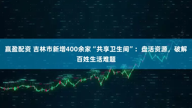 赢盈配资 吉林市新增400余家“共享卫生间”：盘活资源，破解百姓生活难题