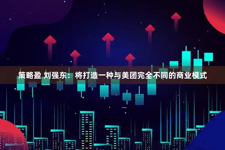 策略盈 刘强东：将打造一种与美团完全不同的商业模式