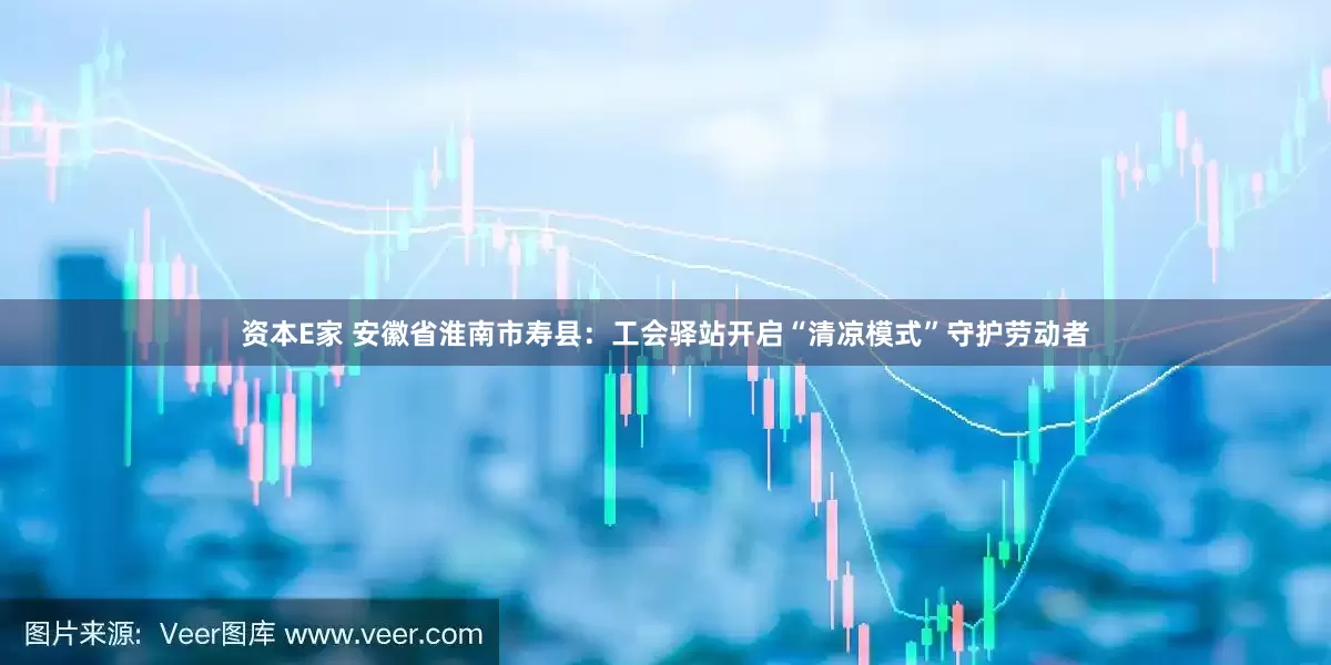 资本E家 安徽省淮南市寿县：工会驿站开启“清凉模式”守护劳动者