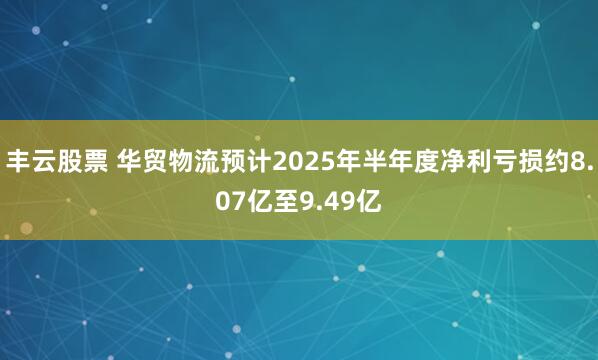 丰云股票 华贸物流预计2025年半年度净利亏损约8.07亿至9.49亿