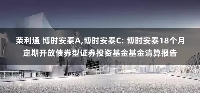 荣利通 博时安泰A,博时安泰C: 博时安泰18个月定期开放债券型证券投资基金基金清算报告