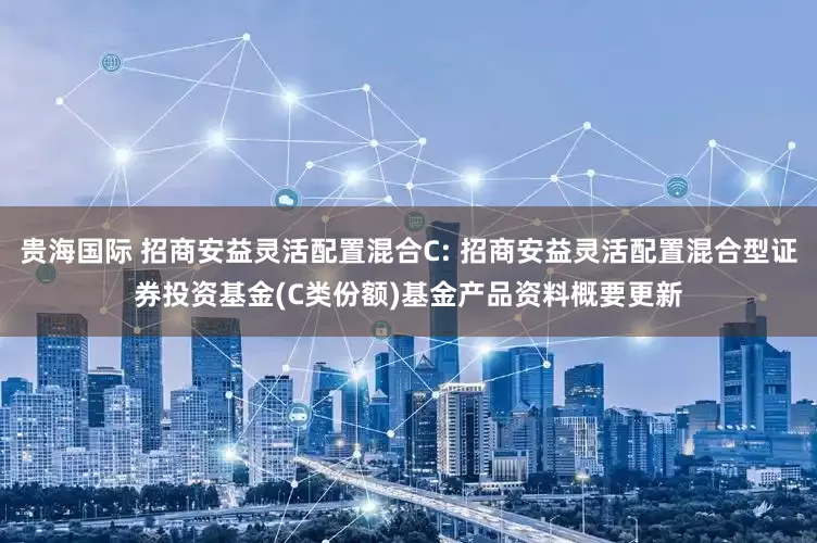 贵海国际 招商安益灵活配置混合C: 招商安益灵活配置混合型证券投资基金(C类份额)基金产品资料概要更新