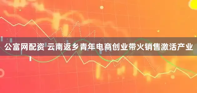 公富网配资 云南返乡青年电商创业带火销售激活产业
