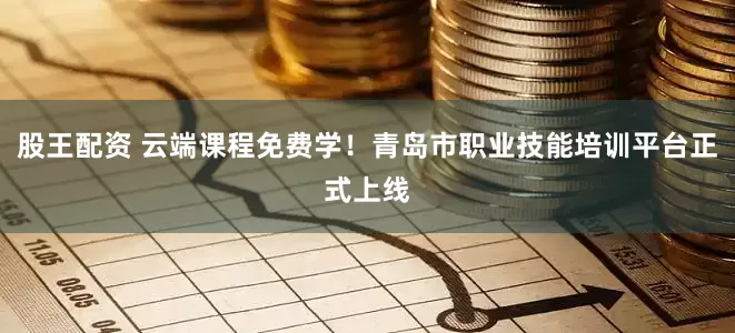 股王配资 云端课程免费学！青岛市职业技能培训平台正式上线