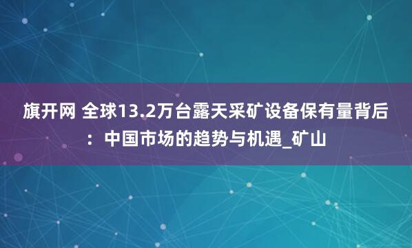 旗开网 全球13.2万台露天采矿设备保有量背后：中国市场的趋势与机遇_矿山