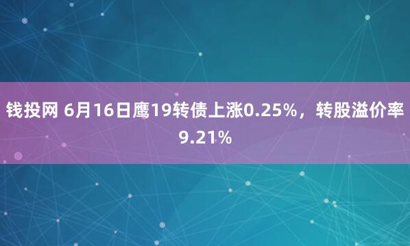 钱投网 6月16日鹰19转债上涨0.25%，转股溢价率9.21%