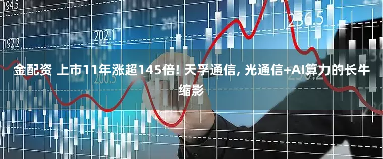 金配资 上市11年涨超145倍! 天孚通信, 光通信+AI算力的长牛缩影