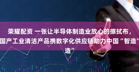 荣耀配资 一张让半导体制造业放心的擦拭布，国产工业清洁产品携数字化供应链助力中国“智造”