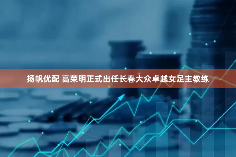 扬帆优配 高荣明正式出任长春大众卓越女足主教练